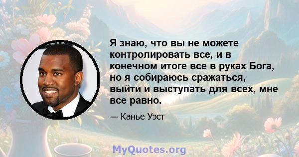 Я знаю, что вы не можете контролировать все, и в конечном итоге все в руках Бога, но я собираюсь сражаться, выйти и выступать для всех, мне все равно.