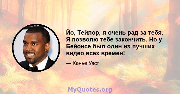 Йо, Тейлор, я очень рад за тебя. Я позволю тебе закончить. Но у Бейонсе был один из лучших видео всех времен!