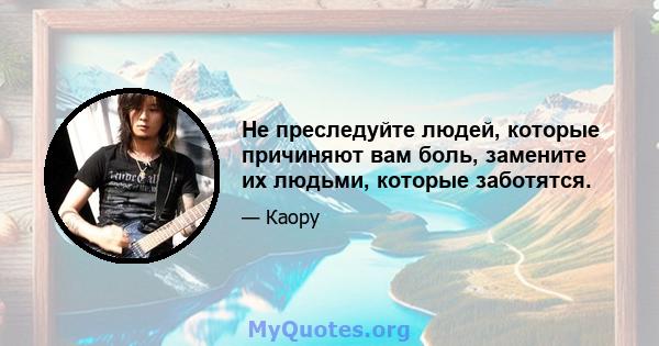 Не преследуйте людей, которые причиняют вам боль, замените их людьми, которые заботятся.