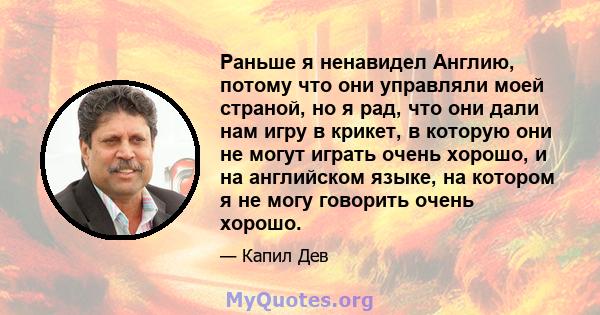 Раньше я ненавидел Англию, потому что они управляли моей страной, но я рад, что они дали нам игру в крикет, в которую они не могут играть очень хорошо, и на английском языке, на котором я не могу говорить очень хорошо.