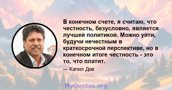 В конечном счете, я считаю, что честность, безусловно, является лучшей политикой. Можно уйти, будучи нечестным в краткосрочной перспективе, но в конечном итоге честность - это то, что платит.