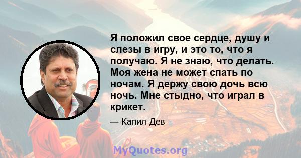 Я положил свое сердце, душу и слезы в игру, и это то, что я получаю. Я не знаю, что делать. Моя жена не может спать по ночам. Я держу свою дочь всю ночь. Мне стыдно, что играл в крикет.