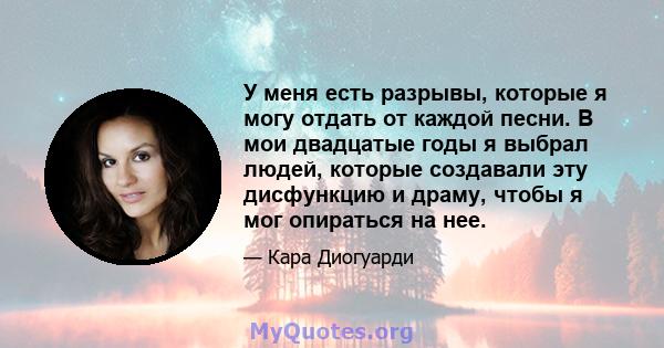 У меня есть разрывы, которые я могу отдать от каждой песни. В мои двадцатые годы я выбрал людей, которые создавали эту дисфункцию и драму, чтобы я мог опираться на нее.