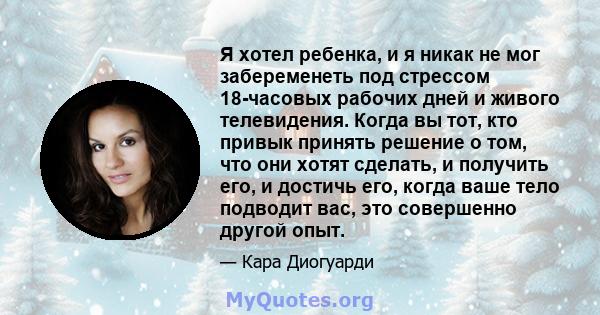 Я хотел ребенка, и я никак не мог забеременеть под стрессом 18-часовых рабочих дней и живого телевидения. Когда вы тот, кто привык принять решение о том, что они хотят сделать, и получить его, и достичь его, когда ваше