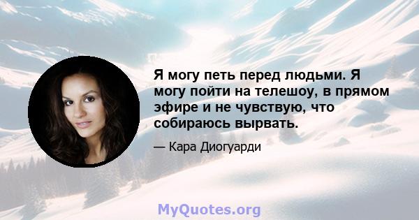 Я могу петь перед людьми. Я могу пойти на телешоу, в прямом эфире и не чувствую, что собираюсь вырвать.