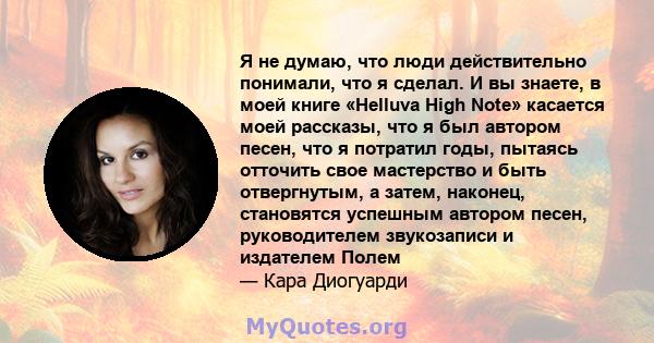 Я не думаю, что люди действительно понимали, что я сделал. И вы знаете, в моей книге «Helluva High Note» касается моей рассказы, что я был автором песен, что я потратил годы, пытаясь отточить свое мастерство и быть