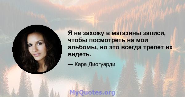 Я не захожу в магазины записи, чтобы посмотреть на мои альбомы, но это всегда трепет их видеть.