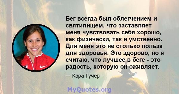 Бег всегда был облегчением и святилищем, что заставляет меня чувствовать себя хорошо, как физически, так и умственно. Для меня это не столько польза для здоровья. Это здорово, но я считаю, что лучшее в беге - это