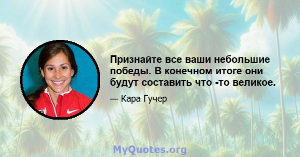 Признайте все ваши небольшие победы. В конечном итоге они будут составить что -то великое.