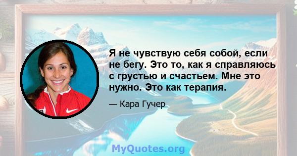 Я не чувствую себя собой, если не бегу. Это то, как я справляюсь с грустью и счастьем. Мне это нужно. Это как терапия.