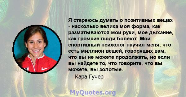 Я стараюсь думать о позитивных вещах - насколько велика моя форма, как разматываются мои руки, мое дыхание, как громкие люди болеют. Мой спортивный психолог научил меня, что есть миллион вещей, говорящих вам, что вы не