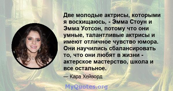 Две молодые актрисы, которыми я восхищаюсь, - Эмма Стоун и Эмма Уотсон, потому что они умные, талантливые актрисы и имеют отличное чувство юмора. Они научились сбалансировать то, что они любят в жизни - актерское