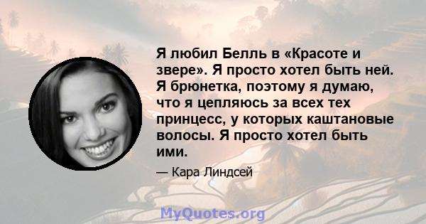 Я любил Белль в «Красоте и звере». Я просто хотел быть ней. Я брюнетка, поэтому я думаю, что я цепляюсь за всех тех принцесс, у которых каштановые волосы. Я просто хотел быть ими.