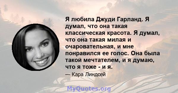 Я любила Джуди Гарланд. Я думал, что она такая классическая красота. Я думал, что она такая милая и очаровательная, и мне понравился ее голос. Она была такой мечтателем, и я думаю, что я тоже - и я.