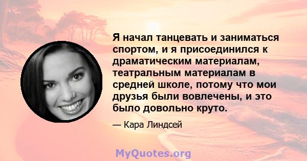 Я начал танцевать и заниматься спортом, и я присоединился к драматическим материалам, театральным материалам в средней школе, потому что мои друзья были вовлечены, и это было довольно круто.