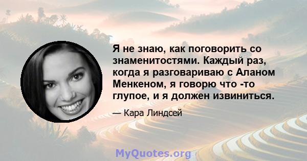 Я не знаю, как поговорить со знаменитостями. Каждый раз, когда я разговариваю с Аланом Менкеном, я говорю что -то глупое, и я должен извиниться.