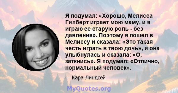 Я подумал: «Хорошо, Мелисса Гилберт играет мою маму, и я играю ее старую роль - без давления». Поэтому я пошел в Мелиссу и сказала: «Это такая честь играть в твою дочь», и она улыбнулась и сказала: «О, заткнись». Я