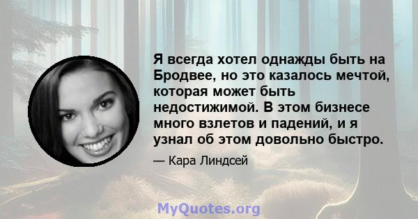 Я всегда хотел однажды быть на Бродвее, но это казалось мечтой, которая может быть недостижимой. В этом бизнесе много взлетов и падений, и я узнал об этом довольно быстро.