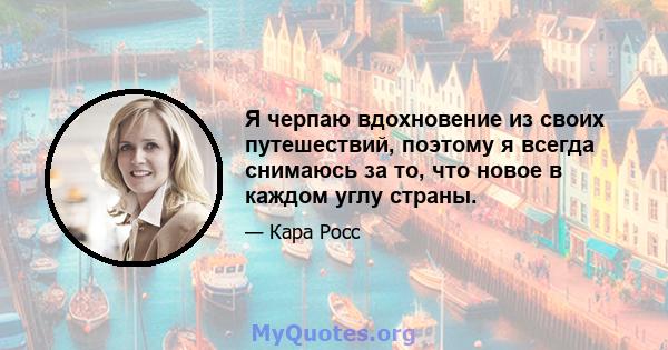 Я черпаю вдохновение из своих путешествий, поэтому я всегда снимаюсь за то, что новое в каждом углу страны.