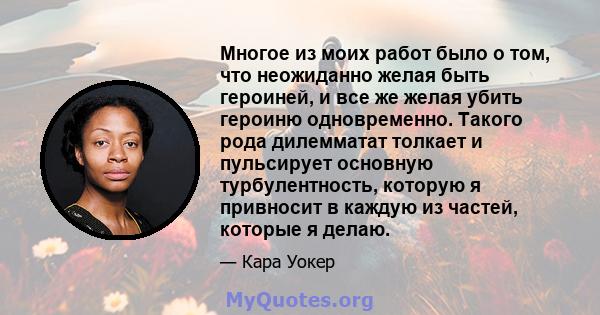 Многое из моих работ было о том, что неожиданно желая быть героиней, и все же желая убить героиню одновременно. Такого рода дилемматат толкает и пульсирует основную турбулентность, которую я привносит в каждую из