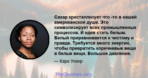 Сахар кристаллизует что -то в нашей американской душе. Это символизирует всех промышленных процессов. И идея стать белым. Белый приравнивается к чистому и правде. Требуется много энергии, чтобы превратить коричневые