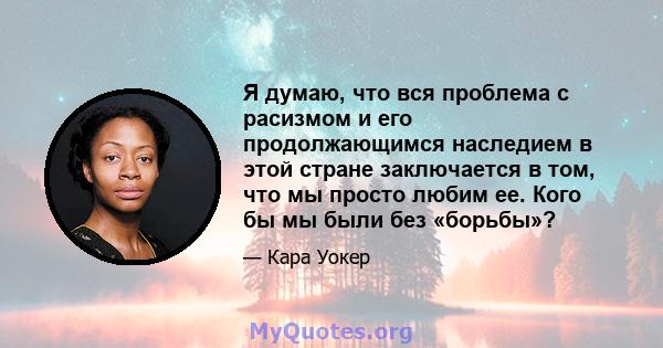 Я думаю, что вся проблема с расизмом и его продолжающимся наследием в этой стране заключается в том, что мы просто любим ее. Кого бы мы были без «борьбы»?