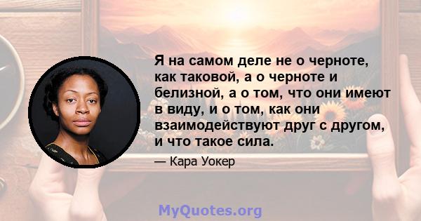 Я на самом деле не о черноте, как таковой, а о черноте и белизной, а о том, что они имеют в виду, и о том, как они взаимодействуют друг с другом, и что такое сила.