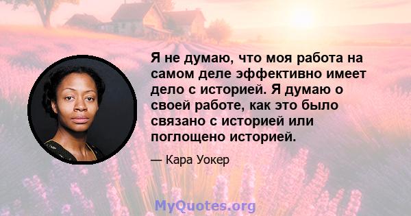 Я не думаю, что моя работа на самом деле эффективно имеет дело с историей. Я думаю о своей работе, как это было связано с историей или поглощено историей.