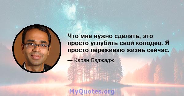 Что мне нужно сделать, это просто углубить свой колодец. Я просто переживаю жизнь сейчас.