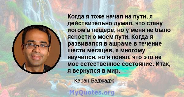 Когда я тоже начал на пути, я действительно думал, что стану йогом в пещере, но у меня не было ясности о моем пути. Когда я развивался в ашраме в течение шести месяцев, я многому научился, но я понял, что это не мое