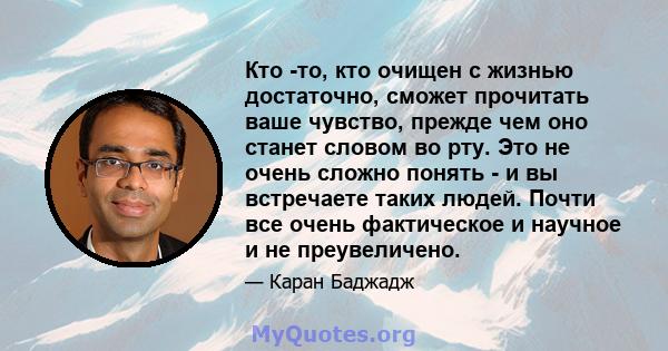 Кто -то, кто очищен с жизнью достаточно, сможет прочитать ваше чувство, прежде чем оно станет словом во рту. Это не очень сложно понять - и вы встречаете таких людей. Почти все очень фактическое и научное и не