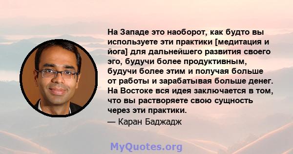 На Западе это наоборот, как будто вы используете эти практики [медитация и йога] для дальнейшего развития своего эго, будучи более продуктивным, будучи более этим и получая больше от работы и зарабатывая больше денег.