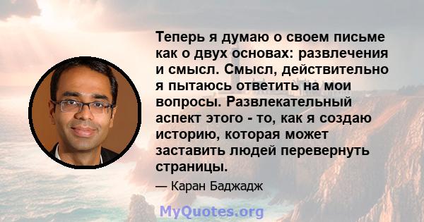 Теперь я думаю о своем письме как о двух основах: развлечения и смысл. Смысл, действительно я пытаюсь ответить на мои вопросы. Развлекательный аспект этого - то, как я создаю историю, которая может заставить людей