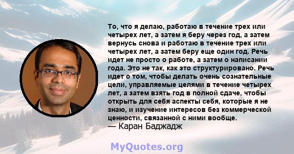 То, что я делаю, работаю в течение трех или четырех лет, а затем я беру через год, а затем вернусь снова и работаю в течение трех или четырех лет, а затем беру еще один год. Речь идет не просто о работе, а затем о