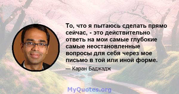 То, что я пытаюсь сделать прямо сейчас, - это действительно ответь на мои самые глубокие самые неостановленные вопросы для себя через мое письмо в той или иной форме.