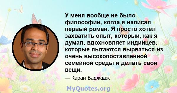 У меня вообще не было философии, когда я написал первый роман. Я просто хотел захватить опыт, который, как я думал, вдохновляет индийцев, которые пытаются вырваться из очень высокопоставленной семейной среды и делать