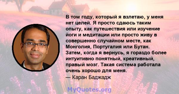 В том году, который я взлетаю, у меня нет целей. Я просто сдаюсь таким опыту, как путешествия или изучение йоги и медитации или просто живу в совершенно случайном месте, как Монголия, Португалия или Бутан. Затем, когда