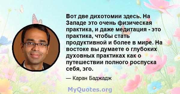 Вот две дихотомии здесь. На Западе это очень физическая практика, и даже медитация - это практика, чтобы стать продуктивной и более в мире. На востоке вы думаете о глубоких духовных практиках как о путешествии полного