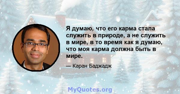 Я думаю, что его карма стала служить в природе, а не служить в мире, в то время как я думаю, что моя карма должна быть в мире.