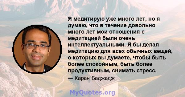 Я медитирую уже много лет, но я думаю, что в течение довольно много лет мои отношения с медитацией были очень интеллектуальными. Я бы делал медитацию для всех обычных вещей, о которых вы думаете, чтобы быть более