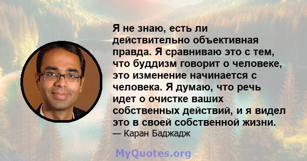 Я не знаю, есть ли действительно объективная правда. Я сравниваю это с тем, что буддизм говорит о человеке, это изменение начинается с человека. Я думаю, что речь идет о очистке ваших собственных действий, и я видел это 