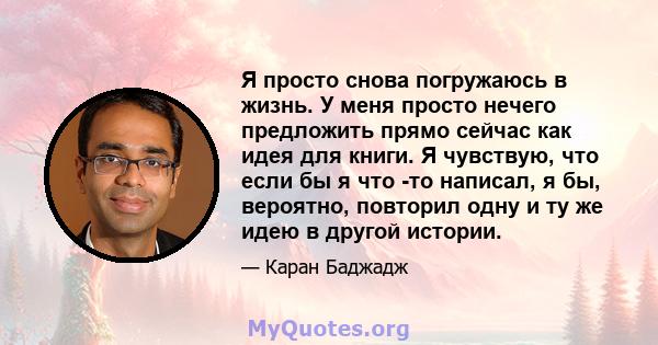 Я просто снова погружаюсь в жизнь. У меня просто нечего предложить прямо сейчас как идея для книги. Я чувствую, что если бы я что -то написал, я бы, вероятно, повторил одну и ту же идею в другой истории.