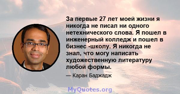 За первые 27 лет моей жизни я никогда не писал ни одного нетехнического слова. Я пошел в инженерный колледж и пошел в бизнес -школу. Я никогда не знал, что могу написать художественную литературу любой формы.