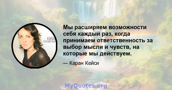 Мы расширяем возможности себя каждый раз, когда принимаем ответственность за выбор мысли и чувств, на которые мы действуем.