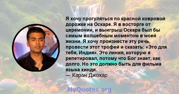 Я хочу прогуляться по красной ковровой дорожке на Оскаре. Я в восторге от церемонии, и выигрыш Оскара был бы самым волшебным моментом в моей жизни. Я хочу произнести эту речь, провести этот трофей и сказать: «Это для