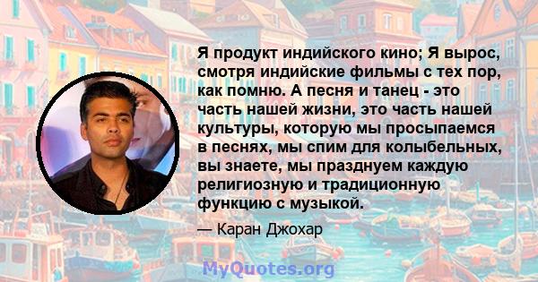 Я продукт индийского кино; Я вырос, смотря индийские фильмы с тех пор, как помню. А песня и танец - это часть нашей жизни, это часть нашей культуры, которую мы просыпаемся в песнях, мы спим для колыбельных, вы знаете,