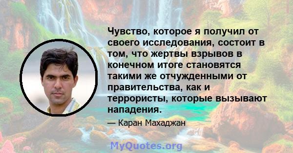 Чувство, которое я получил от своего исследования, состоит в том, что жертвы взрывов в конечном итоге становятся такими же отчужденными от правительства, как и террористы, которые вызывают нападения.