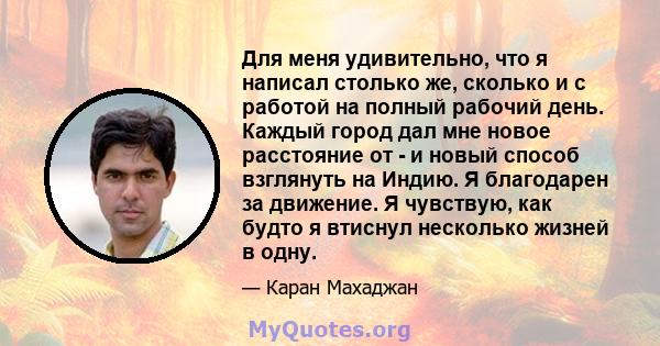 Для меня удивительно, что я написал столько же, сколько и с работой на полный рабочий день. Каждый город дал мне новое расстояние от - и новый способ взглянуть на Индию. Я благодарен за движение. Я чувствую, как будто я 