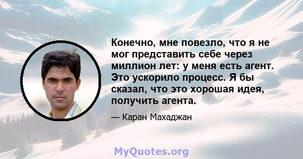 Конечно, мне повезло, что я не мог представить себе через миллион лет: у меня есть агент. Это ускорило процесс. Я бы сказал, что это хорошая идея, получить агента.