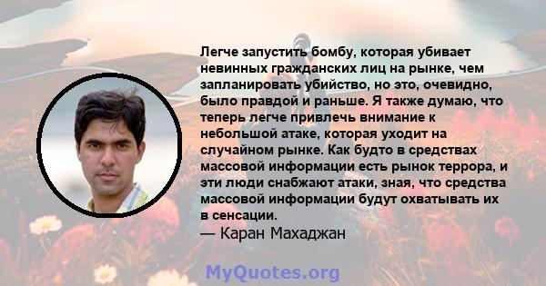 Легче запустить бомбу, которая убивает невинных гражданских лиц на рынке, чем запланировать убийство, но это, очевидно, было правдой и раньше. Я также думаю, что теперь легче привлечь внимание к небольшой атаке, которая 